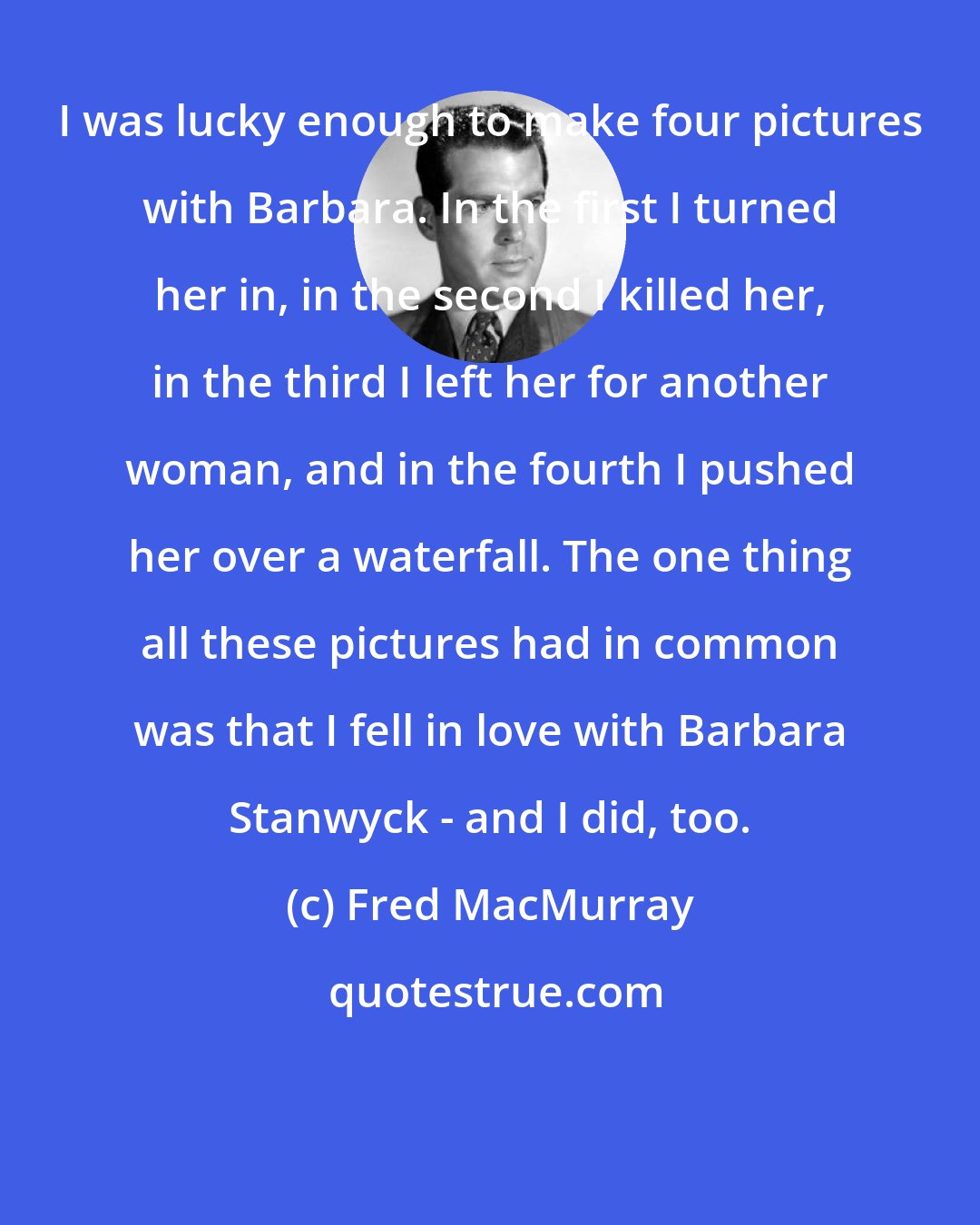 Fred MacMurray: I was lucky enough to make four pictures with Barbara. In the first I turned her in, in the second I killed her, in the third I left her for another woman, and in the fourth I pushed her over a waterfall. The one thing all these pictures had in common was that I fell in love with Barbara Stanwyck - and I did, too.