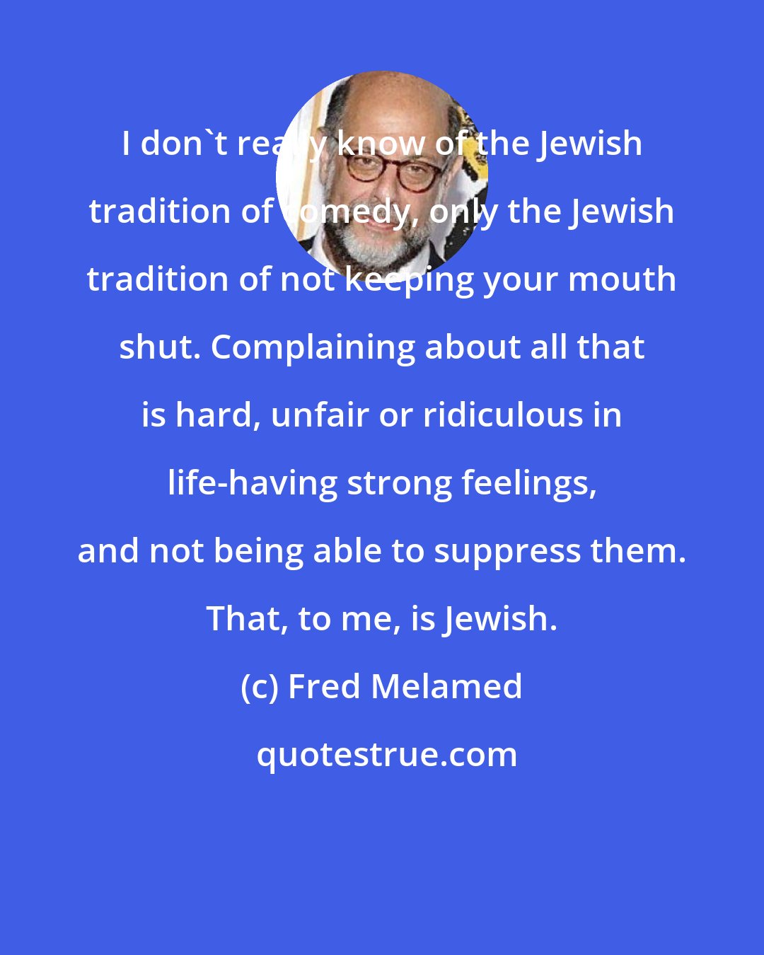 Fred Melamed: I don't really know of the Jewish tradition of comedy, only the Jewish tradition of not keeping your mouth shut. Complaining about all that is hard, unfair or ridiculous in life-having strong feelings, and not being able to suppress them. That, to me, is Jewish.