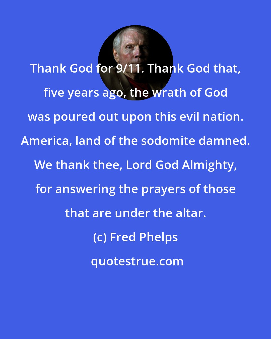 Fred Phelps: Thank God for 9/11. Thank God that, five years ago, the wrath of God was poured out upon this evil nation. America, land of the sodomite damned. We thank thee, Lord God Almighty, for answering the prayers of those that are under the altar.