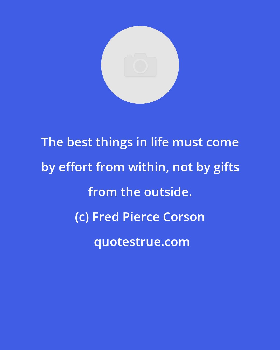 Fred Pierce Corson: The best things in life must come by effort from within, not by gifts from the outside.