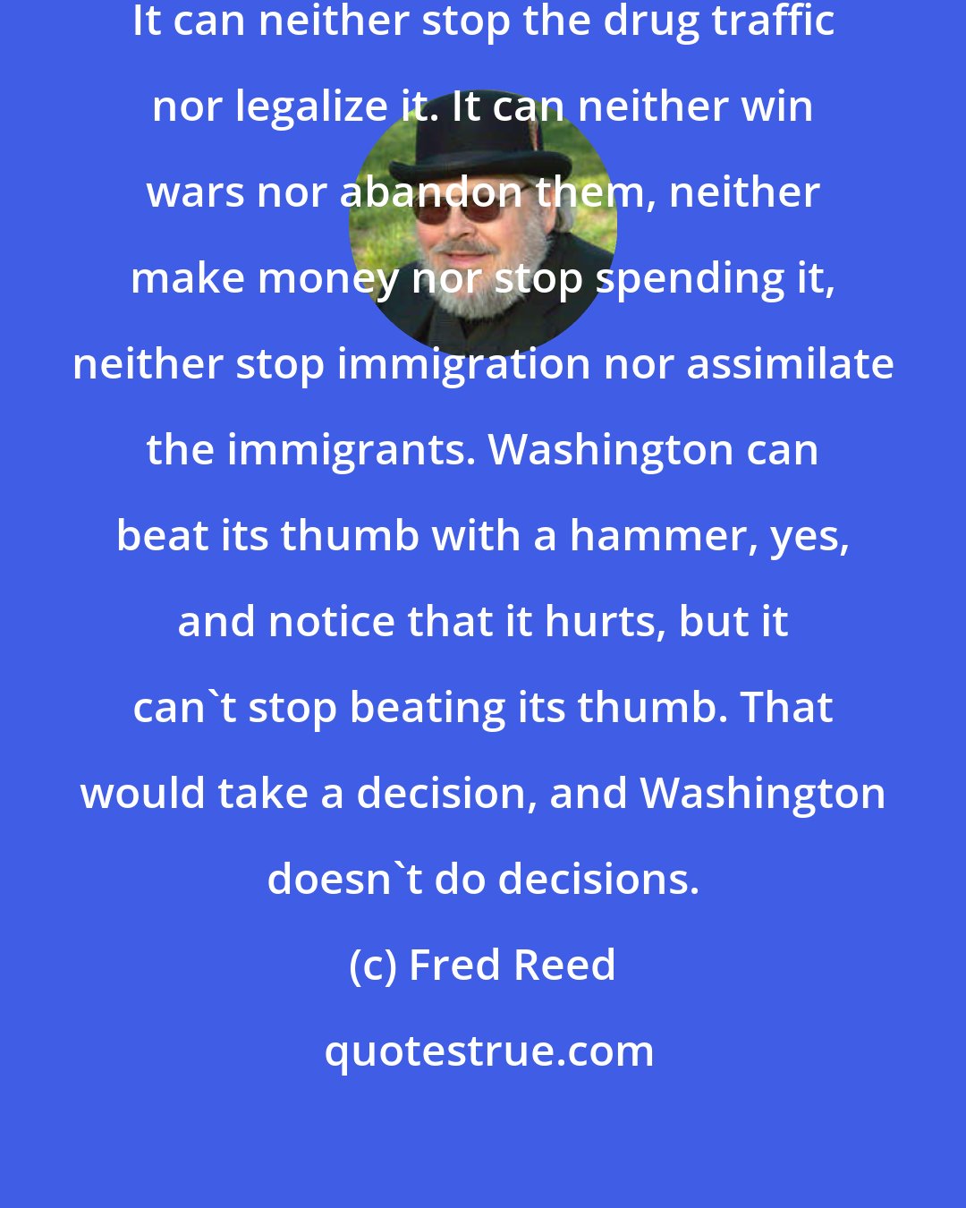 Fred Reed: The US no longer does decisions. It can neither stop the drug traffic nor legalize it. It can neither win wars nor abandon them, neither make money nor stop spending it, neither stop immigration nor assimilate the immigrants. Washington can beat its thumb with a hammer, yes, and notice that it hurts, but it can't stop beating its thumb. That would take a decision, and Washington doesn't do decisions.