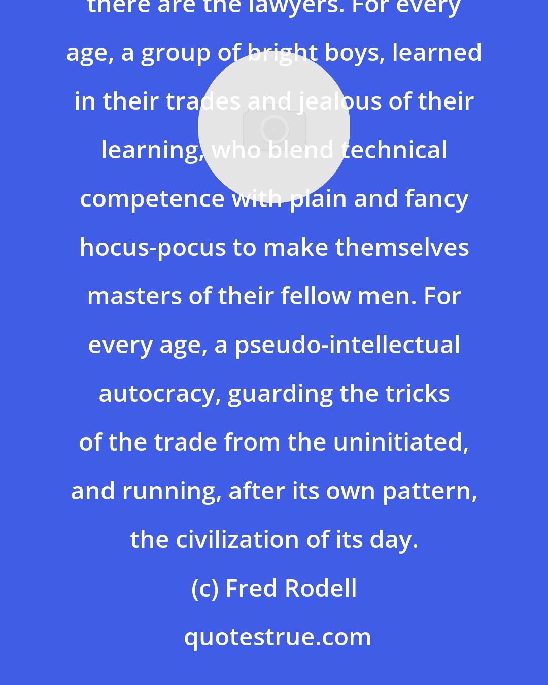 Fred Rodell: In tribal times, there were the medicine men. In the Middle Ages, there were the priests. Today, there are the lawyers. For every age, a group of bright boys, learned in their trades and jealous of their learning, who blend technical competence with plain and fancy hocus-pocus to make themselves masters of their fellow men. For every age, a pseudo-intellectual autocracy, guarding the tricks of the trade from the uninitiated, and running, after its own pattern, the civilization of its day.