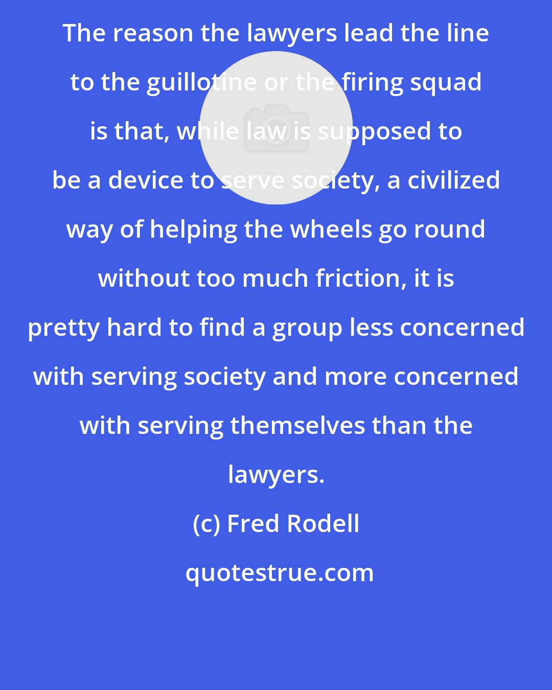 Fred Rodell: The reason the lawyers lead the line to the guillotine or the firing squad is that, while law is supposed to be a device to serve society, a civilized way of helping the wheels go round without too much friction, it is pretty hard to find a group less concerned with serving society and more concerned with serving themselves than the lawyers.
