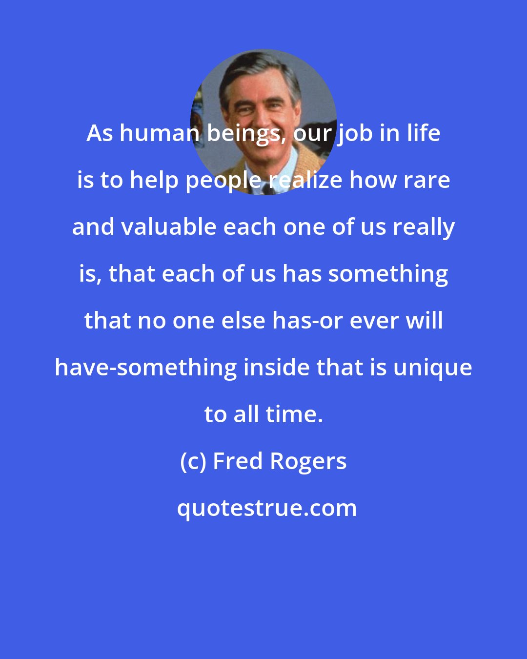 Fred Rogers: As human beings, our job in life is to help people realize how rare and valuable each one of us really is, that each of us has something that no one else has-or ever will have-something inside that is unique to all time.