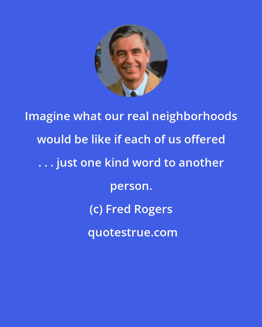 Fred Rogers: Imagine what our real neighborhoods would be like if each of us offered . . . just one kind word to another person.