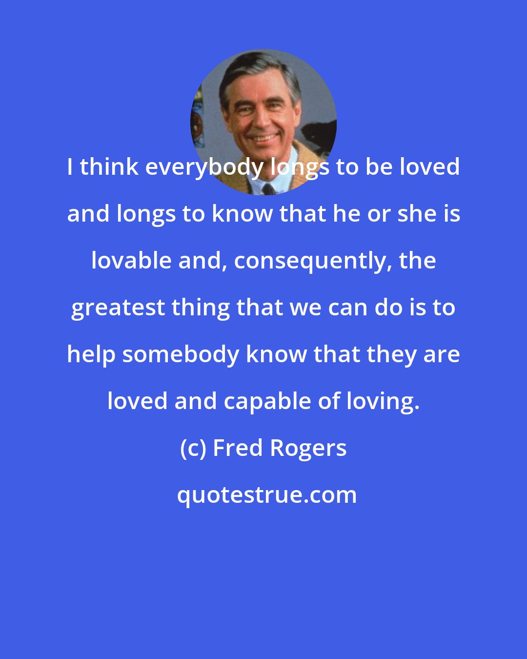 Fred Rogers: I think everybody longs to be loved and longs to know that he or she is lovable and, consequently, the greatest thing that we can do is to help somebody know that they are loved and capable of loving.