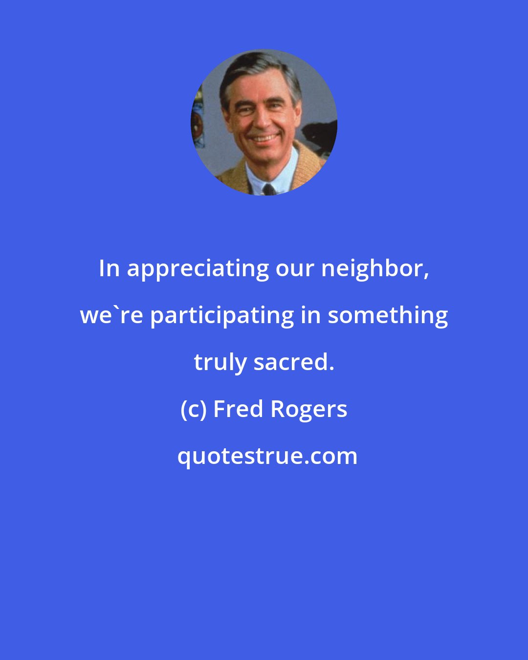 Fred Rogers: In appreciating our neighbor, we're participating in something truly sacred.