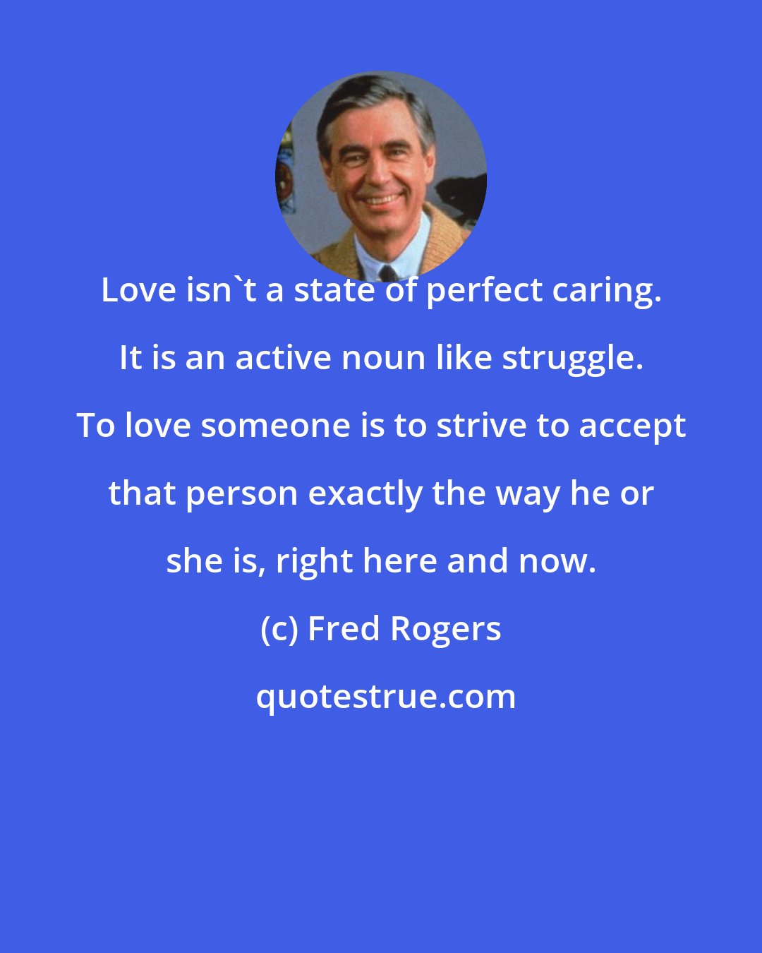 Fred Rogers: Love isn't a state of perfect caring. It is an active noun like struggle. To love someone is to strive to accept that person exactly the way he or she is, right here and now.