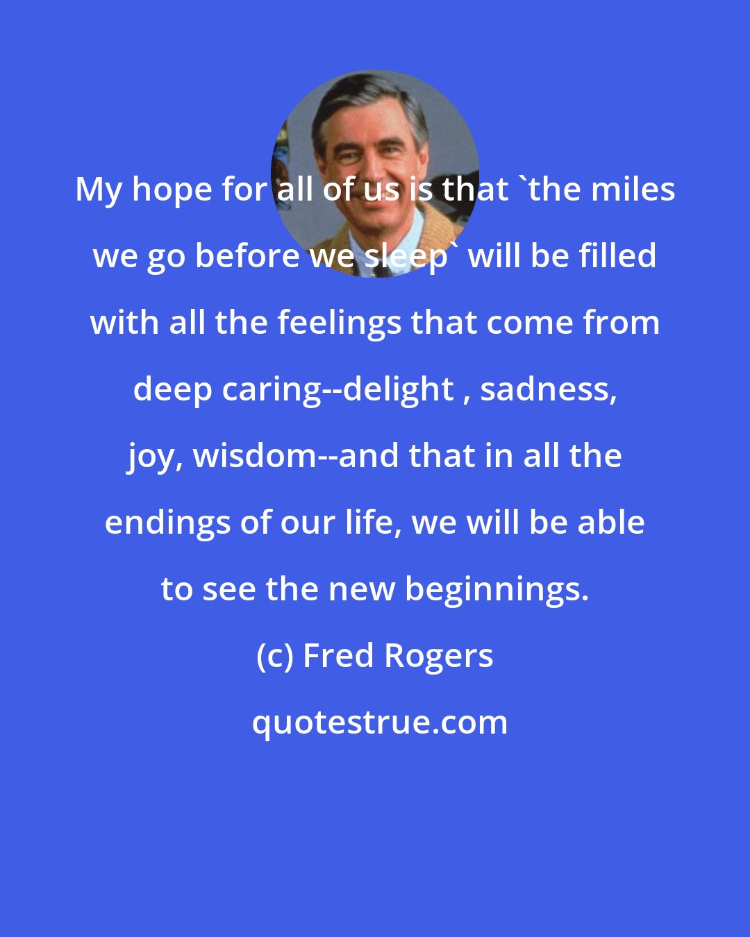 Fred Rogers: My hope for all of us is that 'the miles we go before we sleep' will be filled with all the feelings that come from deep caring--delight , sadness, joy, wisdom--and that in all the endings of our life, we will be able to see the new beginnings.