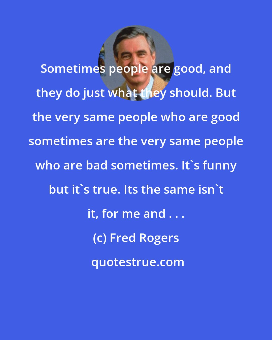 Fred Rogers: Sometimes people are good, and they do just what they should. But the very same people who are good sometimes are the very same people who are bad sometimes. It's funny but it's true. Its the same isn't it, for me and . . .