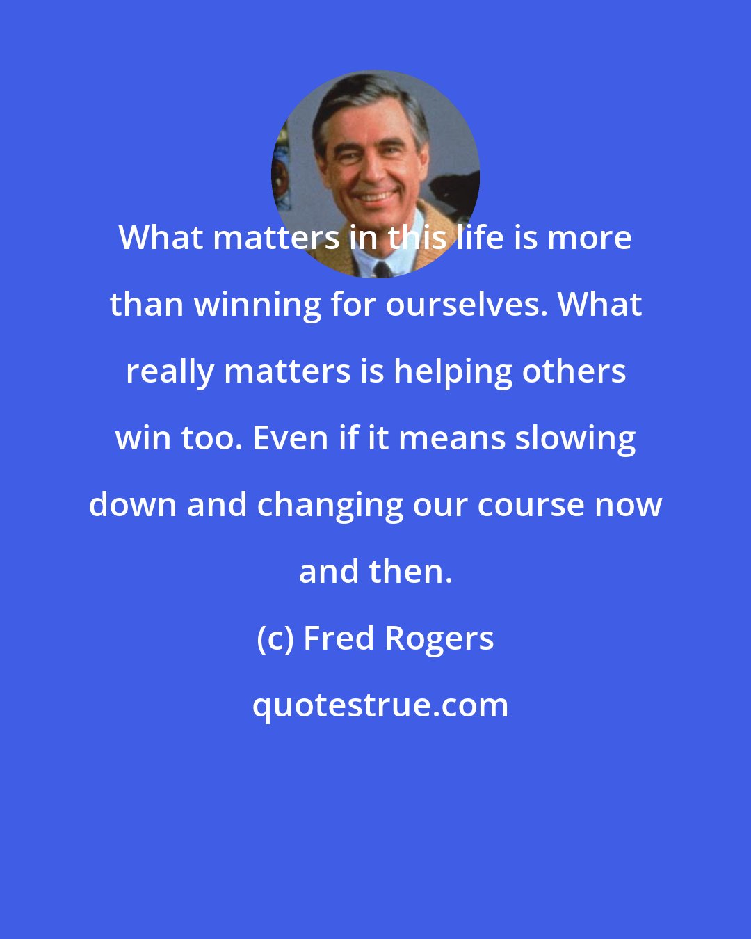 Fred Rogers: What matters in this life is more than winning for ourselves. What really matters is helping others win too. Even if it means slowing down and changing our course now and then.
