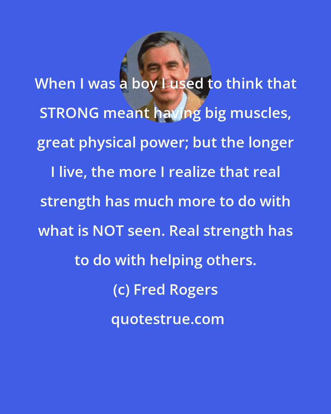 Fred Rogers: When I was a boy I used to think that STRONG meant having big muscles, great physical power; but the longer I live, the more I realize that real strength has much more to do with what is NOT seen. Real strength has to do with helping others.