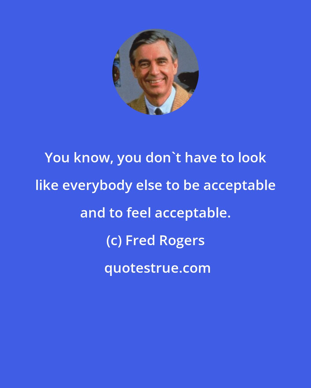 Fred Rogers: You know, you don't have to look like everybody else to be acceptable and to feel acceptable.