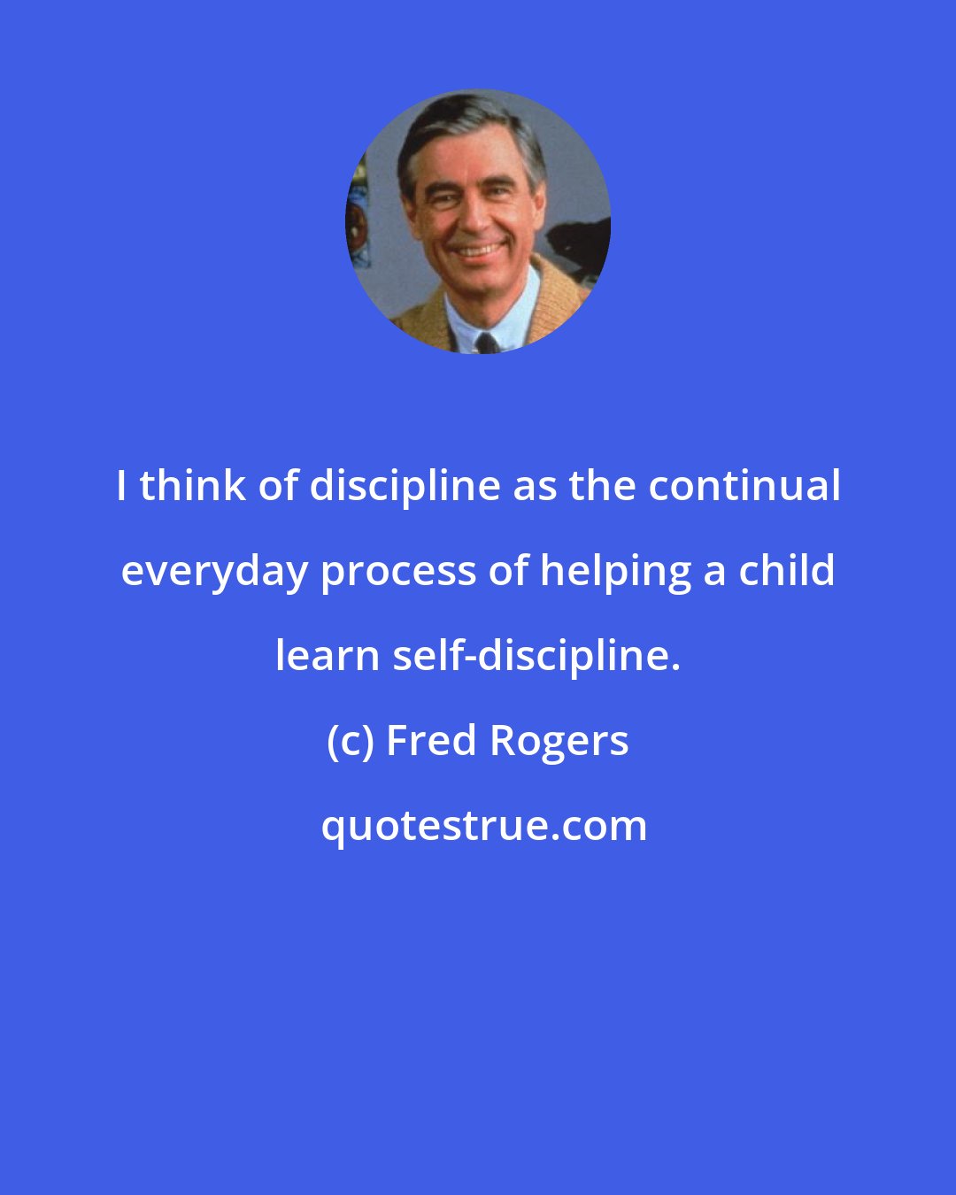 Fred Rogers: I think of discipline as the continual everyday process of helping a child learn self-discipline.