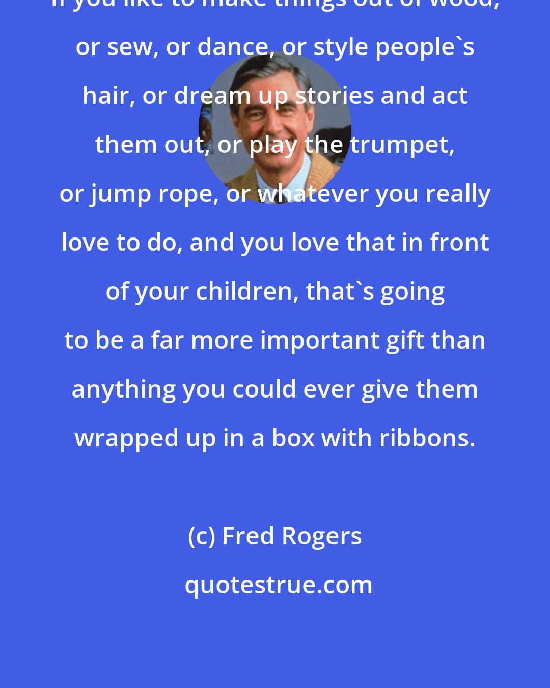 Fred Rogers: If you like to make things out of wood, or sew, or dance, or style people's hair, or dream up stories and act them out, or play the trumpet, or jump rope, or whatever you really love to do, and you love that in front of your children, that's going to be a far more important gift than anything you could ever give them wrapped up in a box with ribbons.