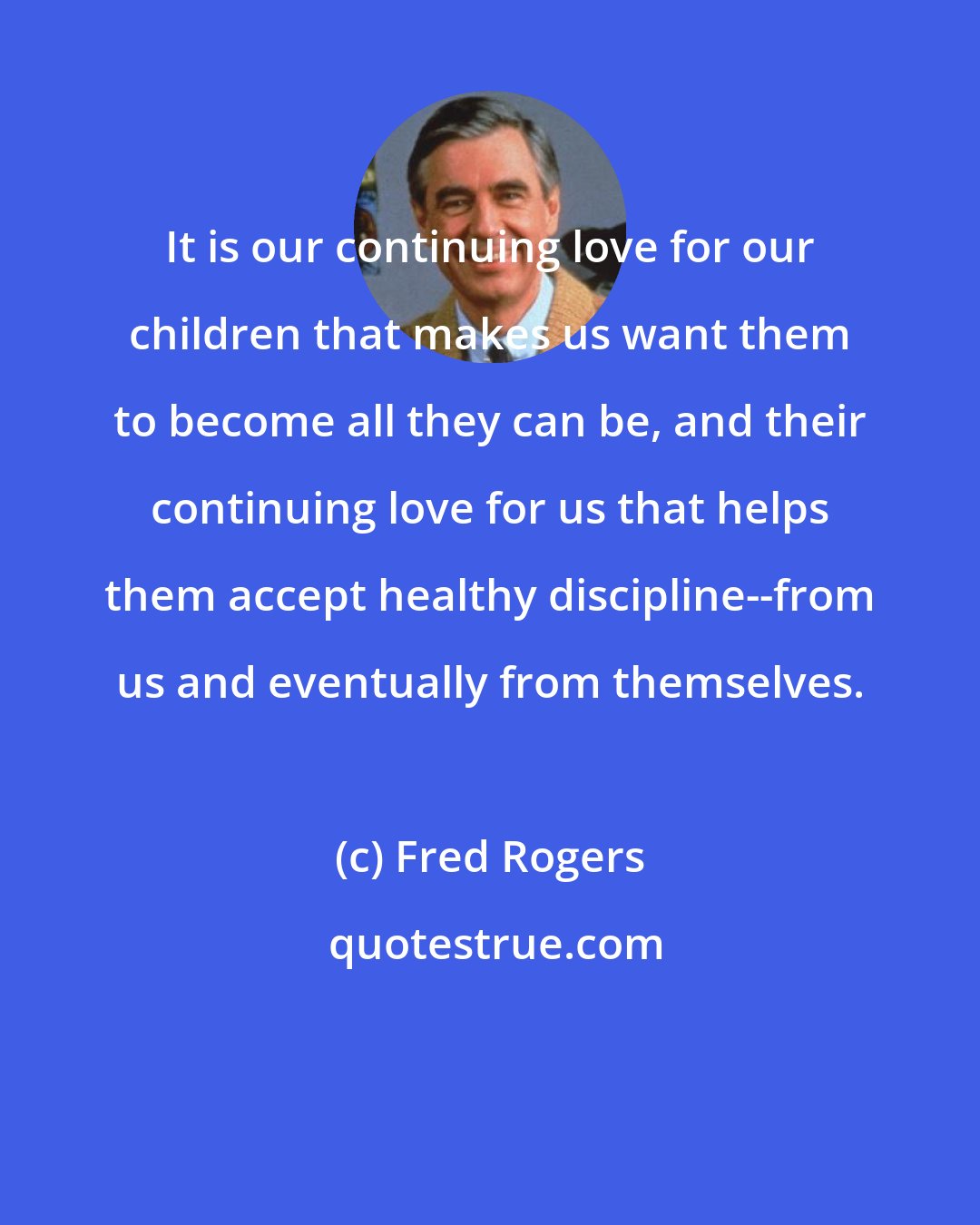 Fred Rogers: It is our continuing love for our children that makes us want them to become all they can be, and their continuing love for us that helps them accept healthy discipline--from us and eventually from themselves.