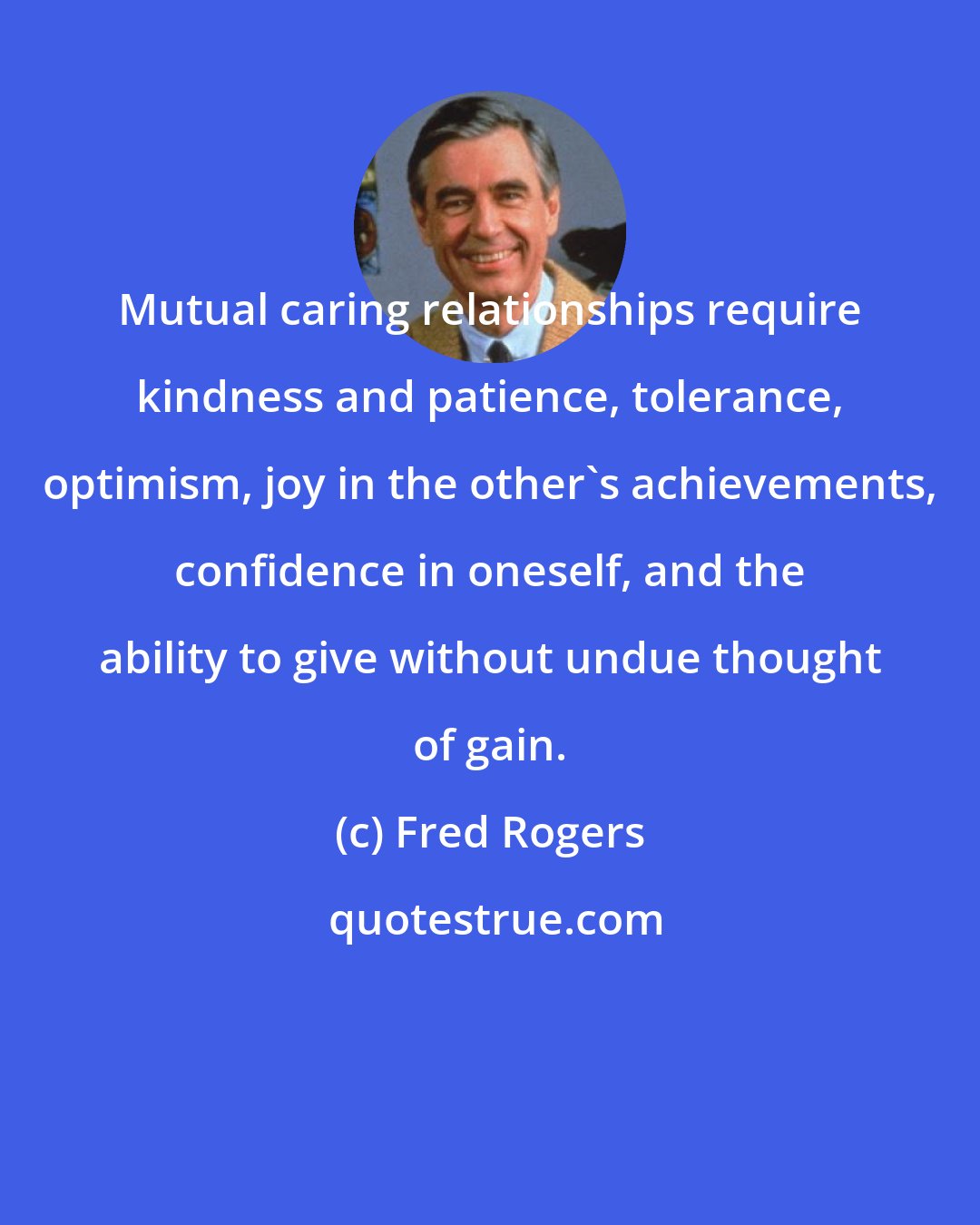 Fred Rogers: Mutual caring relationships require kindness and patience, tolerance, optimism, joy in the other's achievements, confidence in oneself, and the ability to give without undue thought of gain.