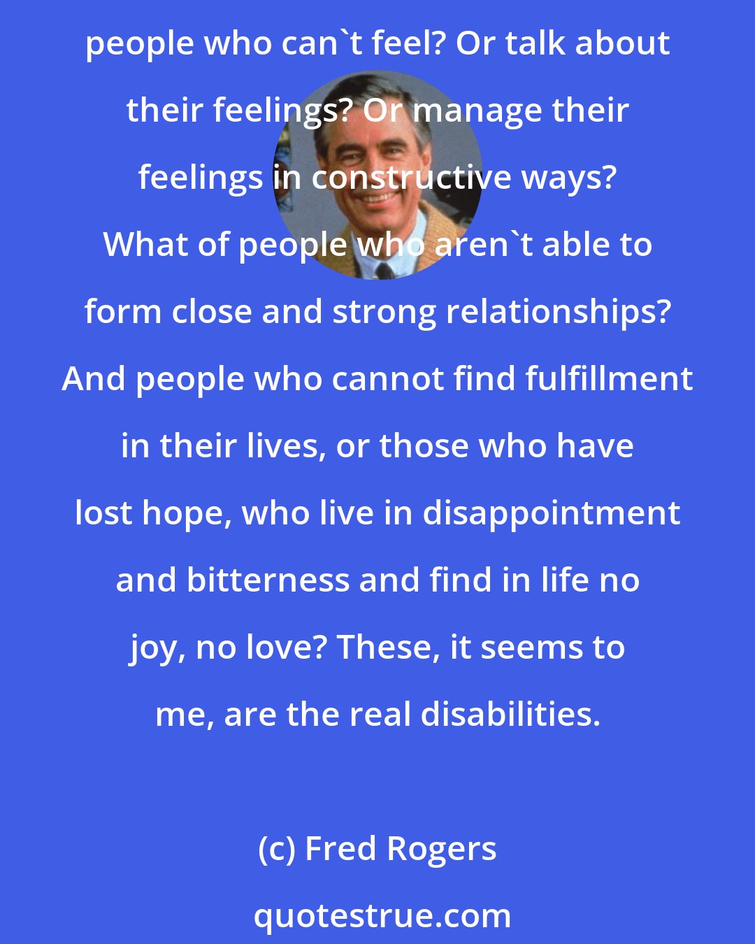 Fred Rogers: Part of the problem with the word 'disabilities' is that it immediately suggests an inability to see or hear or walk or do other things that many of us take for granted. But what of people who can't feel? Or talk about their feelings? Or manage their feelings in constructive ways? What of people who aren't able to form close and strong relationships? And people who cannot find fulfillment in their lives, or those who have lost hope, who live in disappointment and bitterness and find in life no joy, no love? These, it seems to me, are the real disabilities.