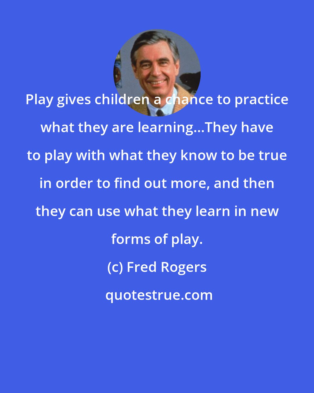 Fred Rogers: Play gives children a chance to practice what they are learning...They have to play with what they know to be true in order to find out more, and then they can use what they learn in new forms of play.