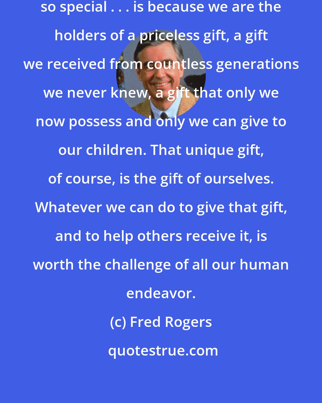 Fred Rogers: The very best reason parents are so special . . . is because we are the holders of a priceless gift, a gift we received from countless generations we never knew, a gift that only we now possess and only we can give to our children. That unique gift, of course, is the gift of ourselves. Whatever we can do to give that gift, and to help others receive it, is worth the challenge of all our human endeavor.