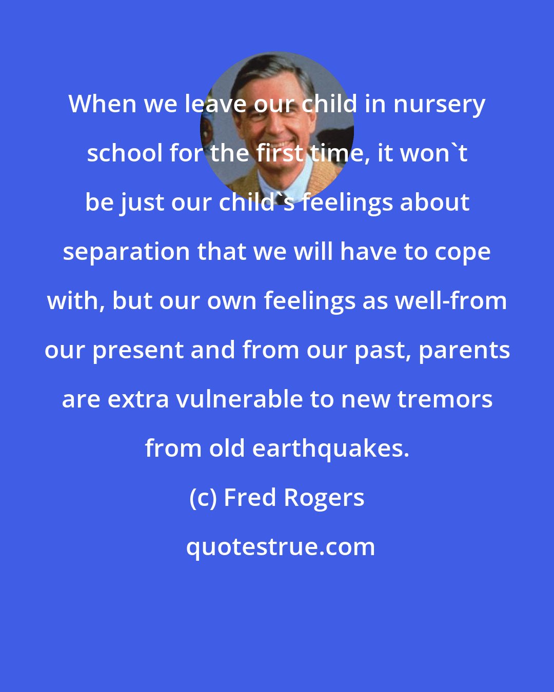 Fred Rogers: When we leave our child in nursery school for the first time, it won't be just our child's feelings about separation that we will have to cope with, but our own feelings as well-from our present and from our past, parents are extra vulnerable to new tremors from old earthquakes.