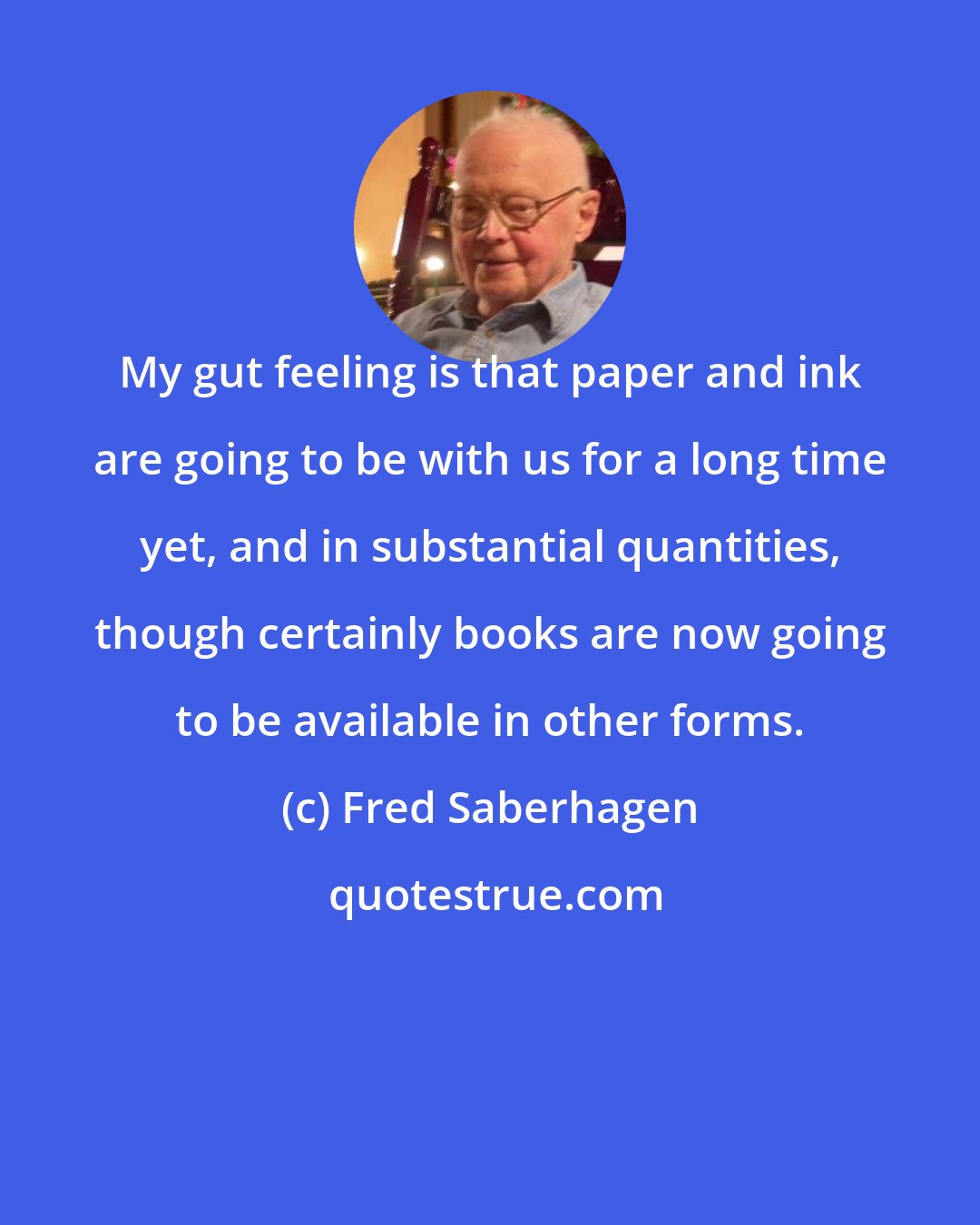 Fred Saberhagen: My gut feeling is that paper and ink are going to be with us for a long time yet, and in substantial quantities, though certainly books are now going to be available in other forms.