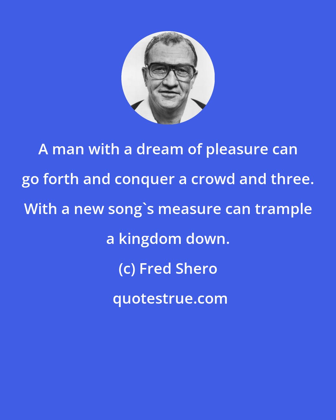 Fred Shero: A man with a dream of pleasure can go forth and conquer a crowd and three. With a new song's measure can trample a kingdom down.