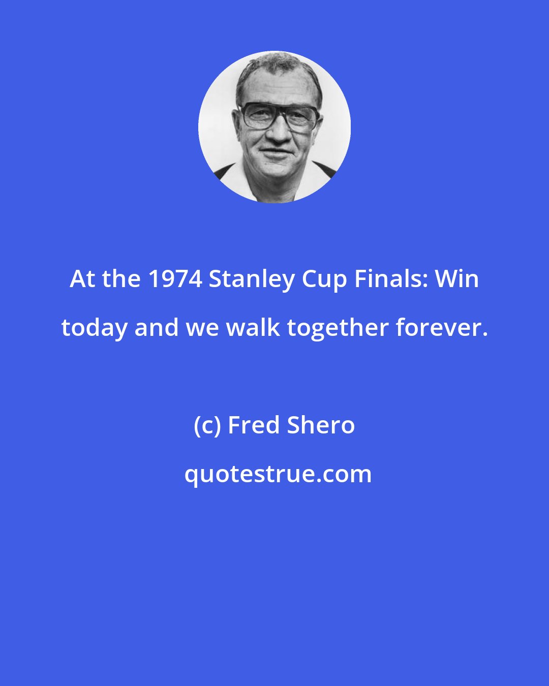 Fred Shero: At the 1974 Stanley Cup Finals: Win today and we walk together forever.