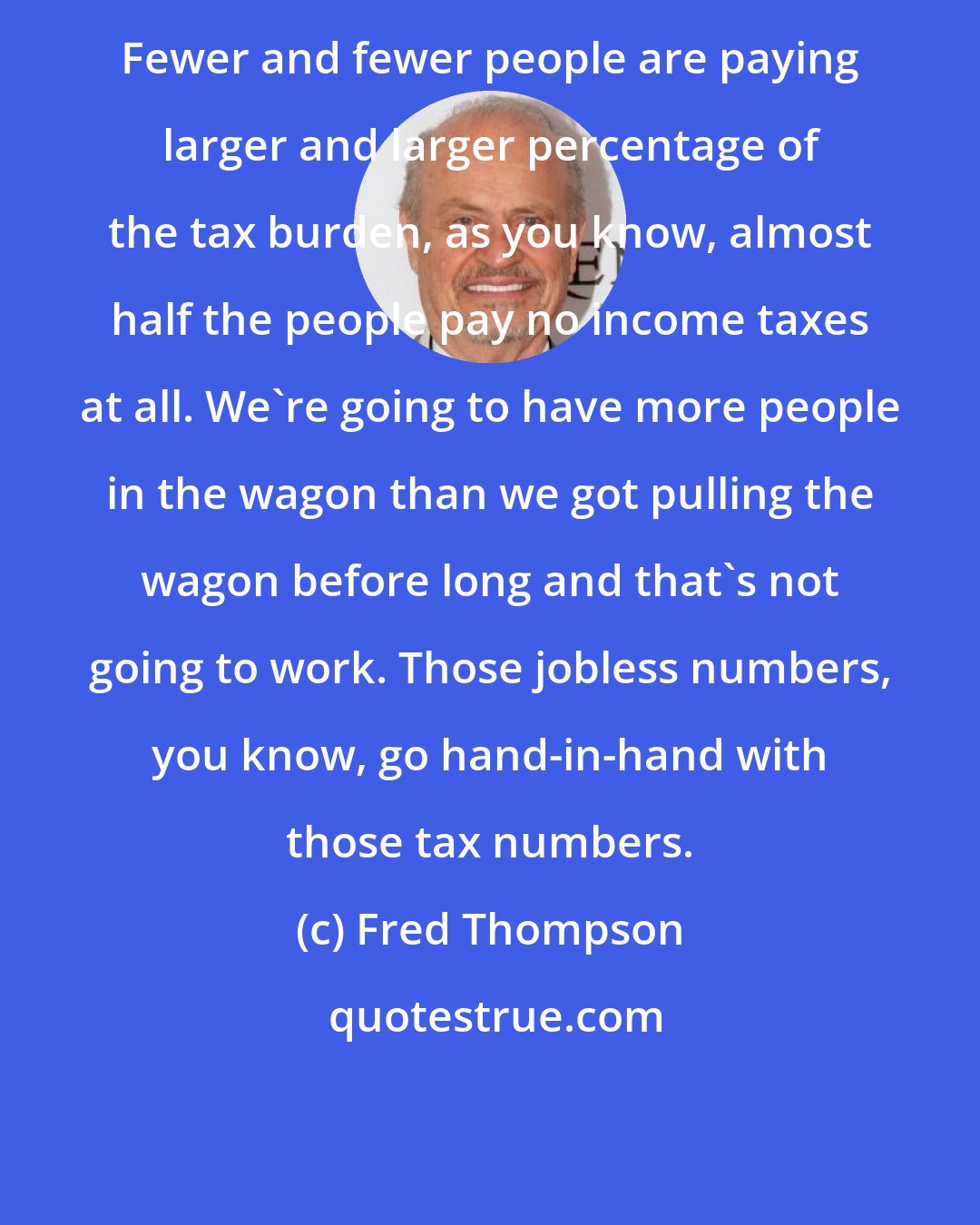 Fred Thompson: Fewer and fewer people are paying larger and larger percentage of the tax burden, as you know, almost half the people pay no income taxes at all. We're going to have more people in the wagon than we got pulling the wagon before long and that's not going to work. Those jobless numbers, you know, go hand-in-hand with those tax numbers.