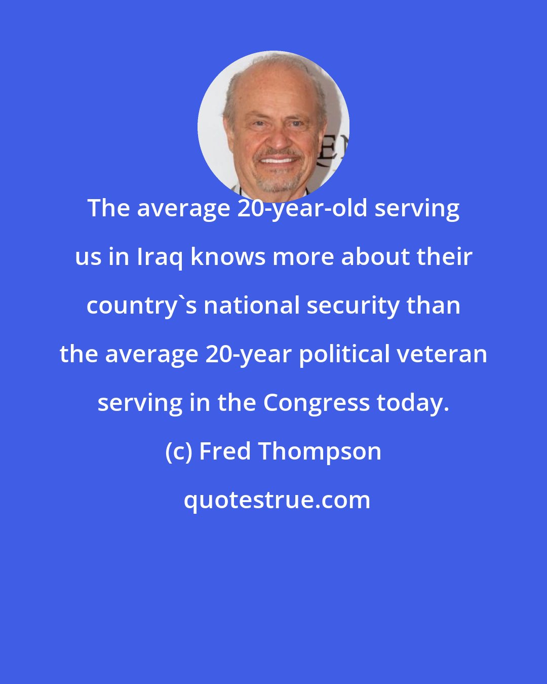 Fred Thompson: The average 20-year-old serving us in Iraq knows more about their country's national security than the average 20-year political veteran serving in the Congress today.