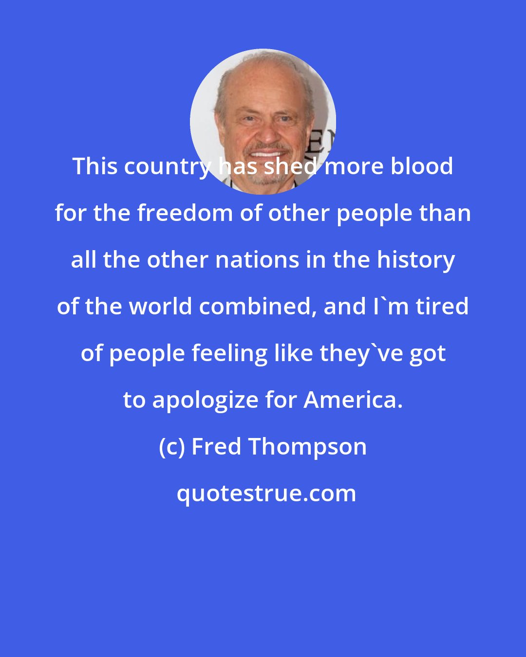 Fred Thompson: This country has shed more blood for the freedom of other people than all the other nations in the history of the world combined, and I'm tired of people feeling like they've got to apologize for America.