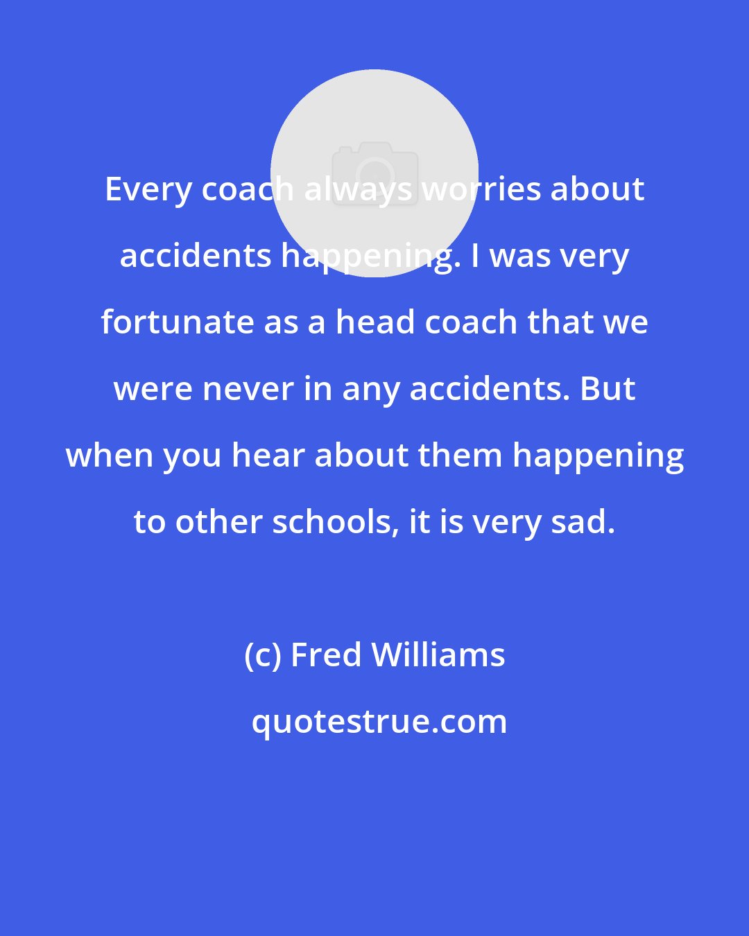 Fred Williams: Every coach always worries about accidents happening. I was very fortunate as a head coach that we were never in any accidents. But when you hear about them happening to other schools, it is very sad.
