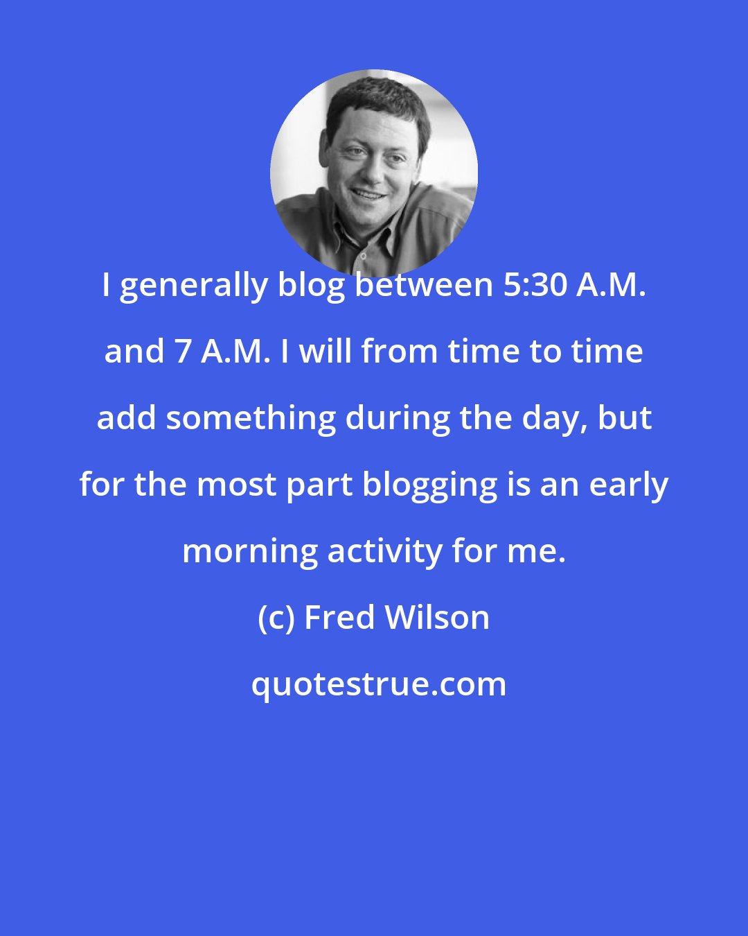 Fred Wilson: I generally blog between 5:30 A.M. and 7 A.M. I will from time to time add something during the day, but for the most part blogging is an early morning activity for me.