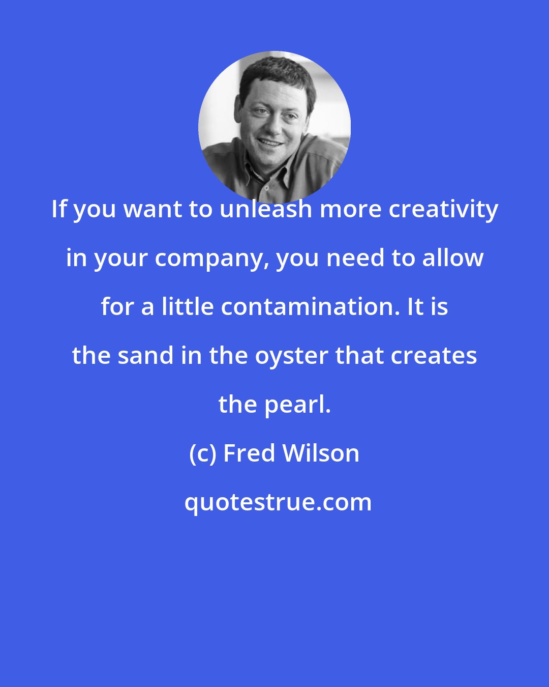 Fred Wilson: If you want to unleash more creativity in your company, you need to allow for a little contamination. It is the sand in the oyster that creates the pearl.