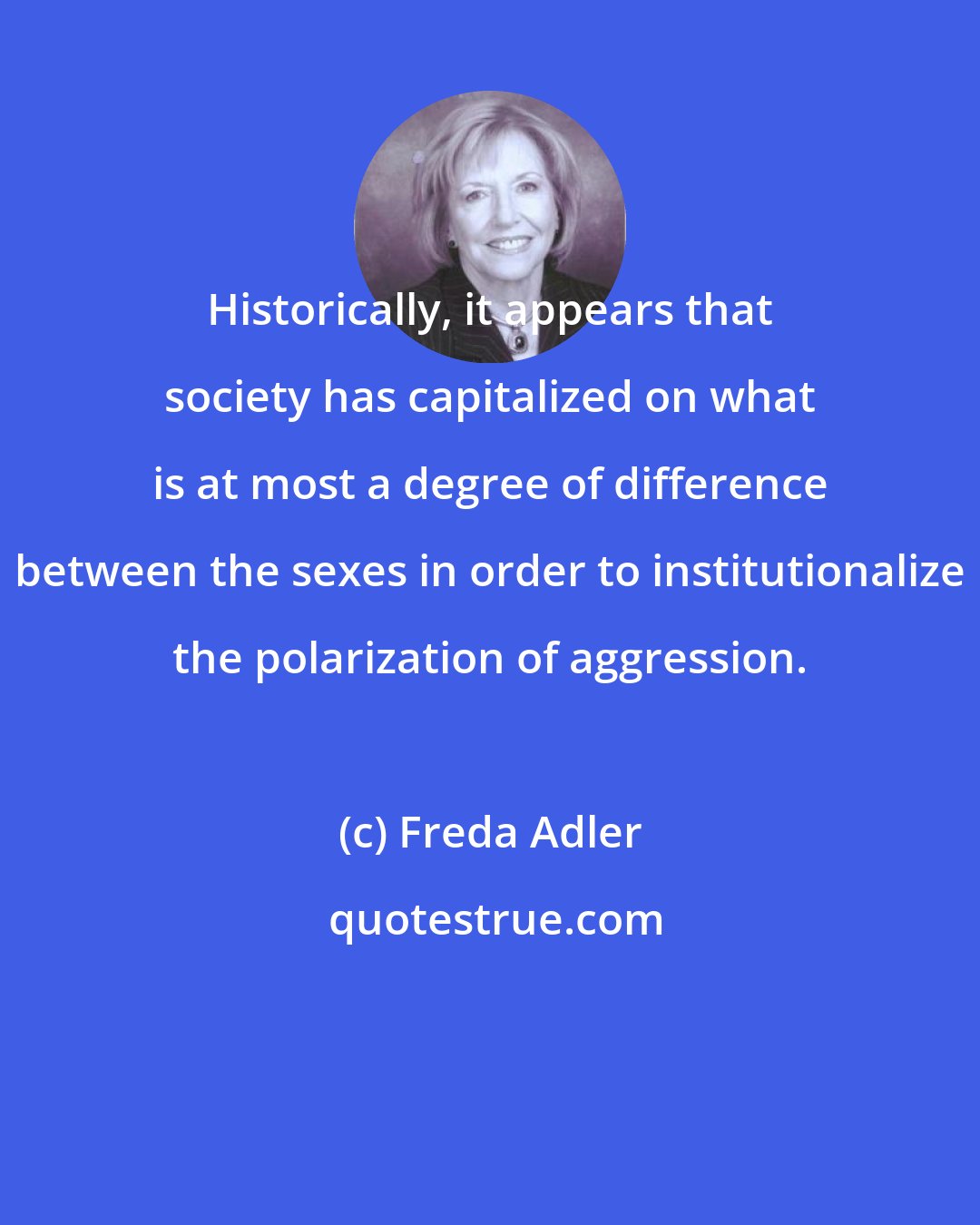 Freda Adler: Historically, it appears that society has capitalized on what is at most a degree of difference between the sexes in order to institutionalize the polarization of aggression.