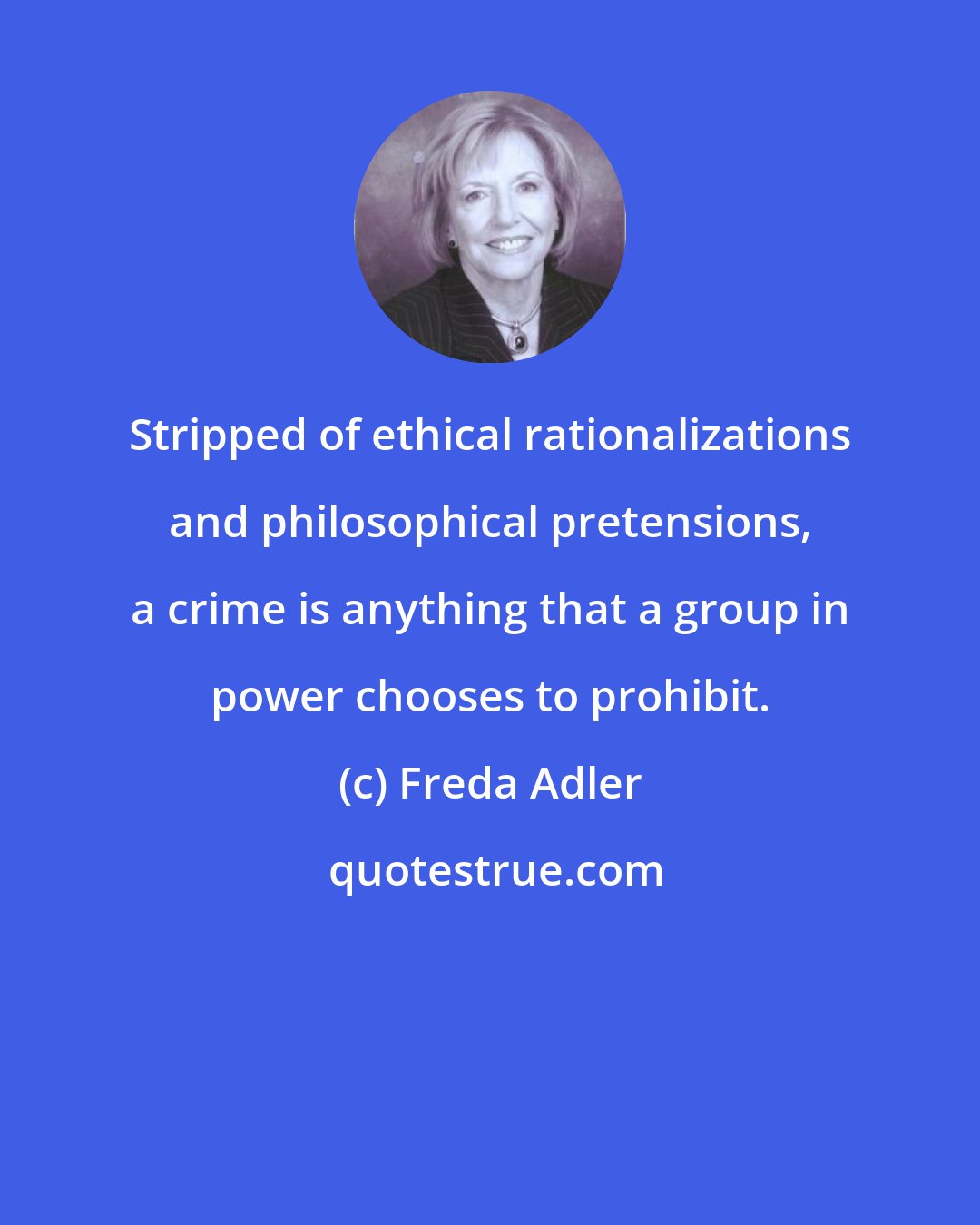Freda Adler: Stripped of ethical rationalizations and philosophical pretensions, a crime is anything that a group in power chooses to prohibit.