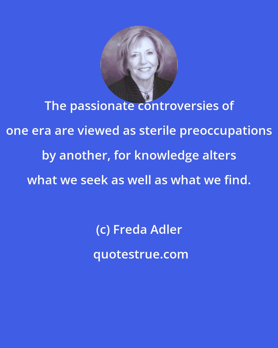 Freda Adler: The passionate controversies of one era are viewed as sterile preoccupations by another, for knowledge alters what we seek as well as what we find.