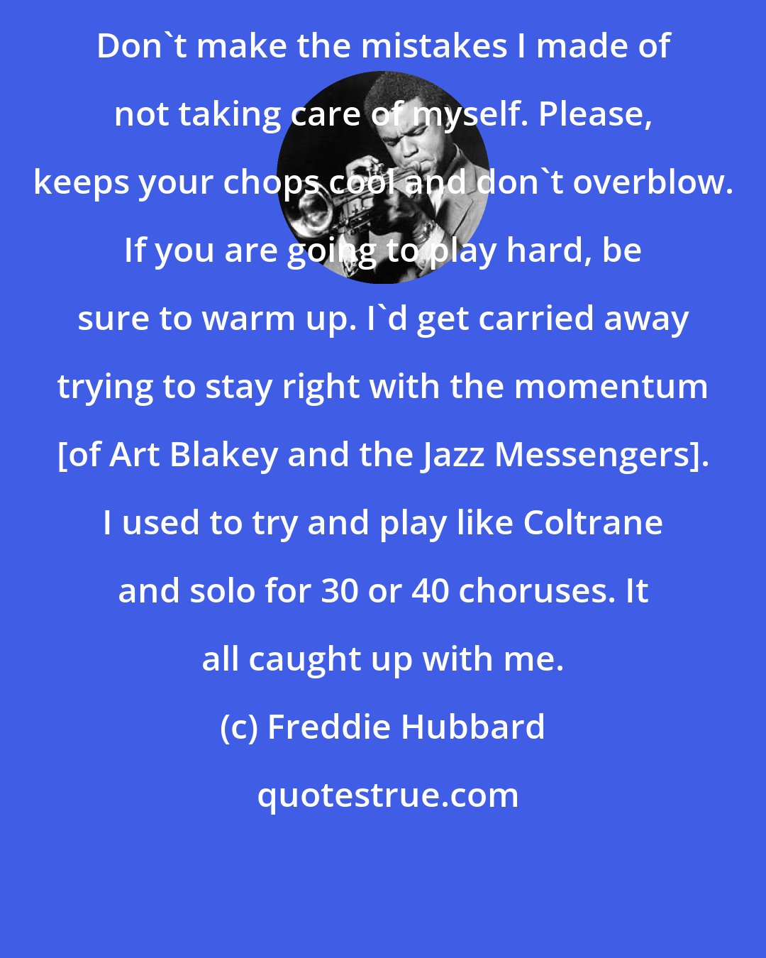 Freddie Hubbard: Don't make the mistakes I made of not taking care of myself. Please, keeps your chops cool and don't overblow. If you are going to play hard, be sure to warm up. I'd get carried away trying to stay right with the momentum [of Art Blakey and the Jazz Messengers]. I used to try and play like Coltrane and solo for 30 or 40 choruses. It all caught up with me.