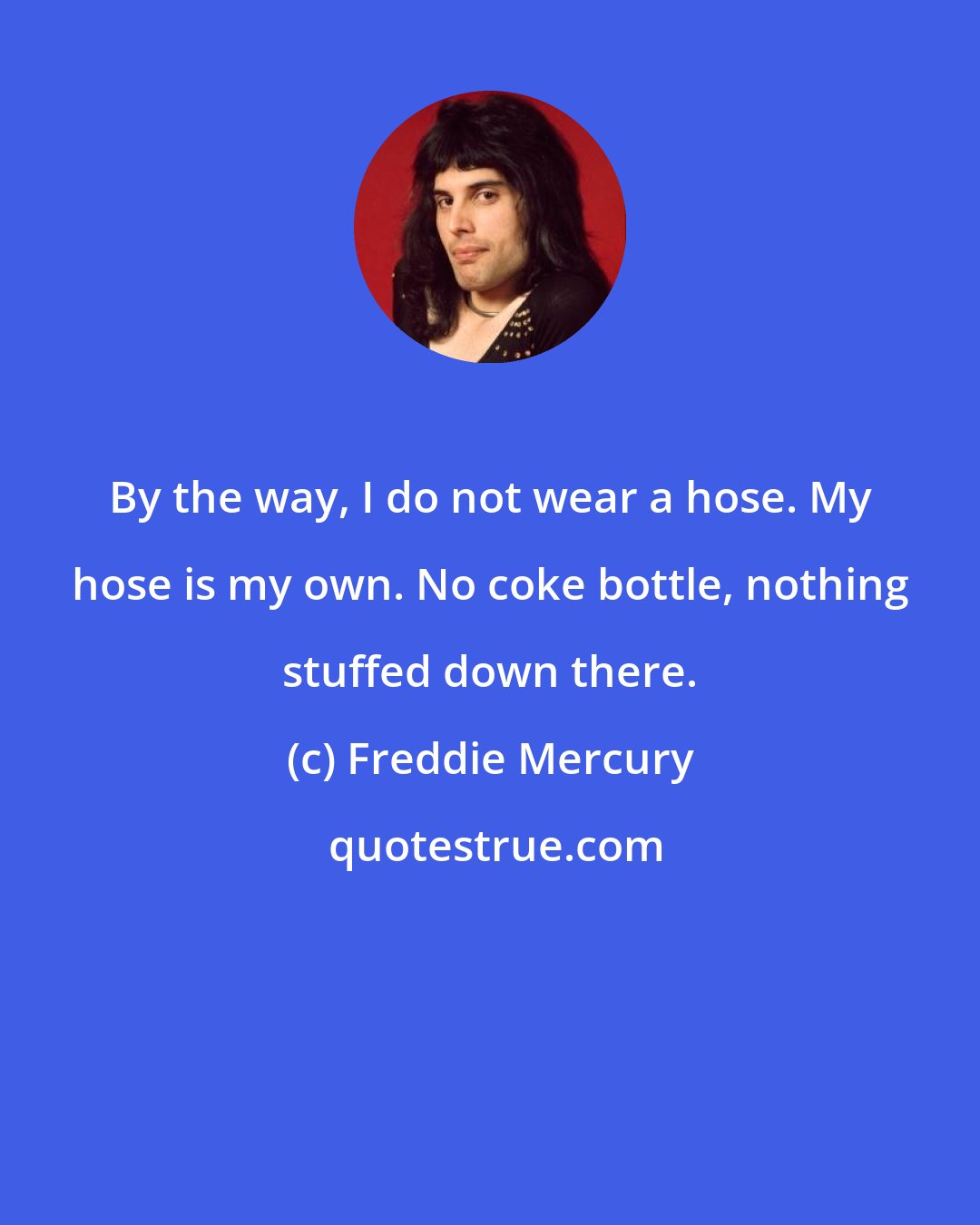 Freddie Mercury: By the way, I do not wear a hose. My hose is my own. No coke bottle, nothing stuffed down there.