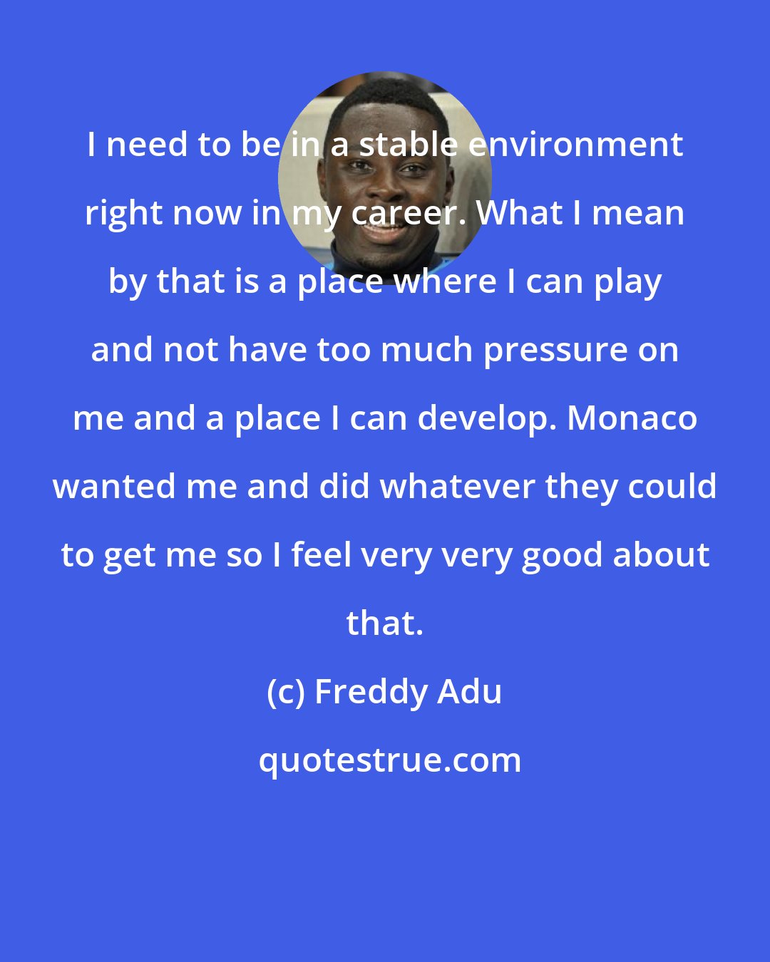 Freddy Adu: I need to be in a stable environment right now in my career. What I mean by that is a place where I can play and not have too much pressure on me and a place I can develop. Monaco wanted me and did whatever they could to get me so I feel very very good about that.