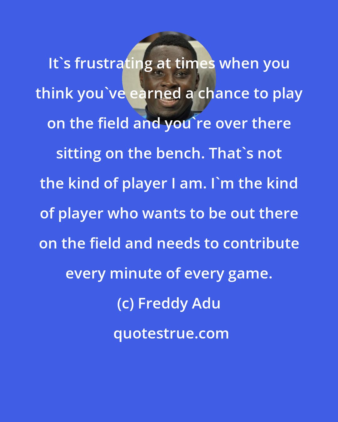 Freddy Adu: It's frustrating at times when you think you've earned a chance to play on the field and you're over there sitting on the bench. That's not the kind of player I am. I'm the kind of player who wants to be out there on the field and needs to contribute every minute of every game.