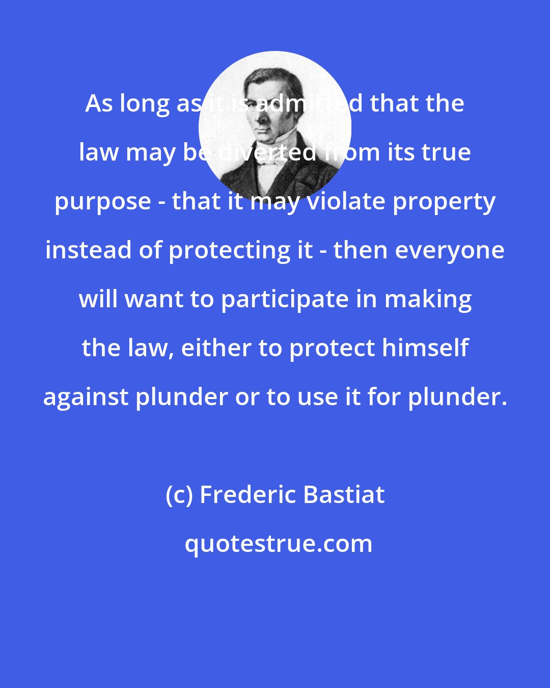 Frederic Bastiat: As long as it is admitted that the law may be diverted from its true purpose - that it may violate property instead of protecting it - then everyone will want to participate in making the law, either to protect himself against plunder or to use it for plunder.