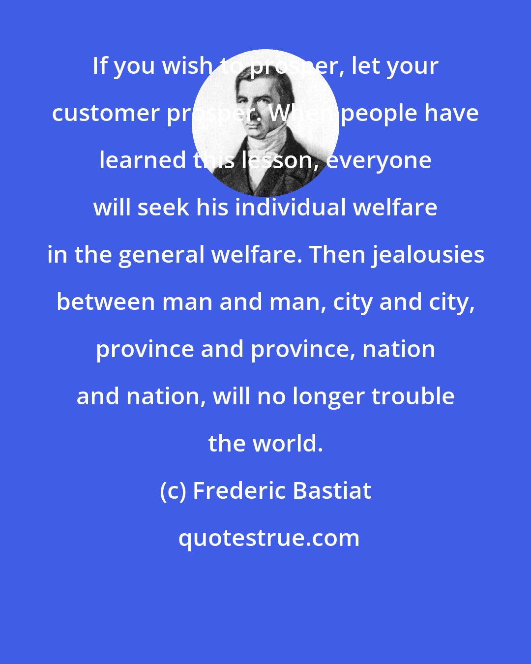 Frederic Bastiat: If you wish to prosper, let your customer prosper. When people have learned this lesson, everyone will seek his individual welfare in the general welfare. Then jealousies between man and man, city and city, province and province, nation and nation, will no longer trouble the world.