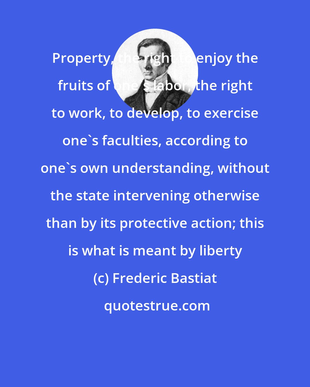 Frederic Bastiat: Property, the right to enjoy the fruits of one's labor, the right to work, to develop, to exercise one's faculties, according to one's own understanding, without the state intervening otherwise than by its protective action; this is what is meant by liberty