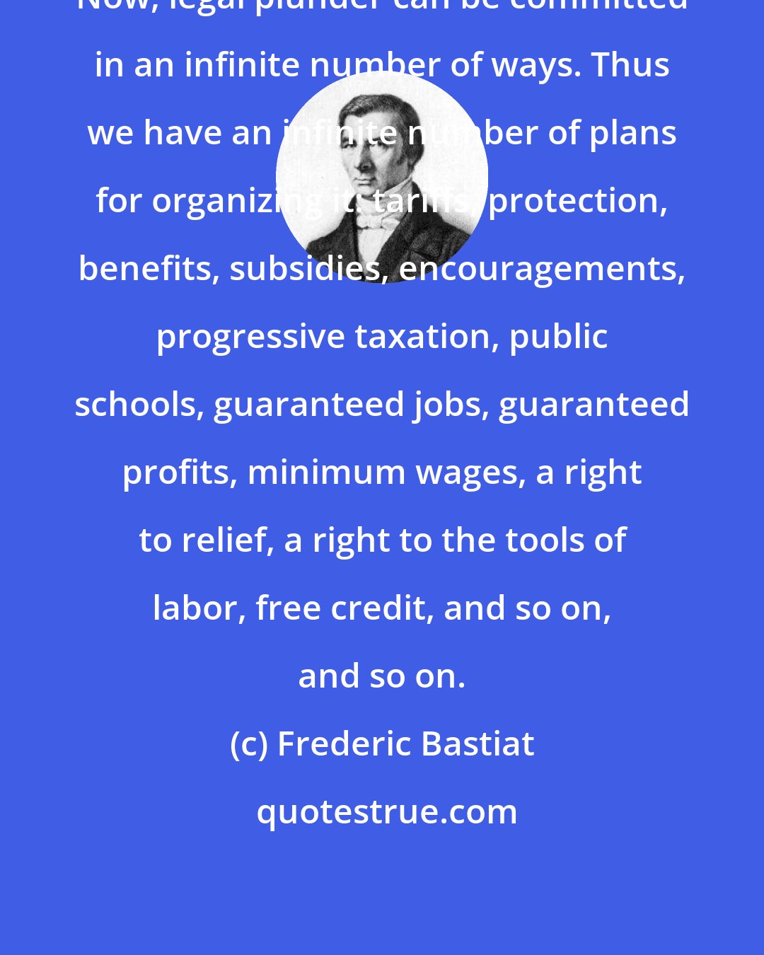 Frederic Bastiat: Now, legal plunder can be committed in an infinite number of ways. Thus we have an infinite number of plans for organizing it: tariffs, protection, benefits, subsidies, encouragements, progressive taxation, public schools, guaranteed jobs, guaranteed profits, minimum wages, a right to relief, a right to the tools of labor, free credit, and so on, and so on.