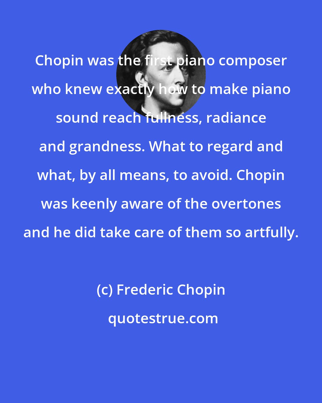 Frederic Chopin: Chopin was the first piano composer who knew exactly how to make piano sound reach fullness, radiance and grandness. What to regard and what, by all means, to avoid. Chopin was keenly aware of the overtones and he did take care of them so artfully.