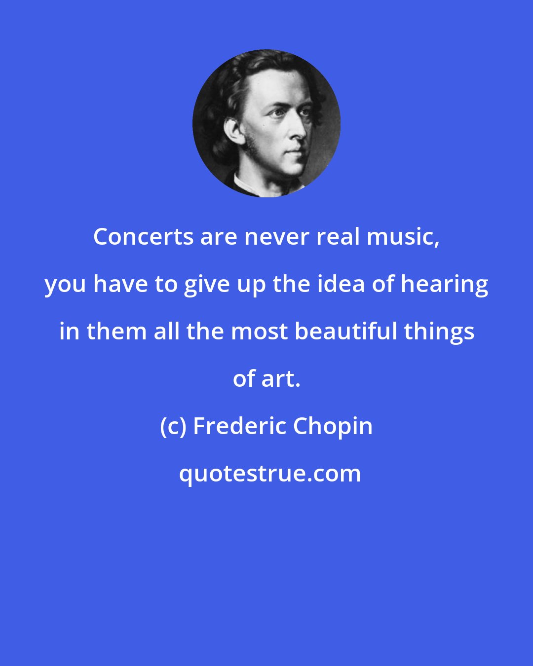 Frederic Chopin: Concerts are never real music, you have to give up the idea of hearing in them all the most beautiful things of art.