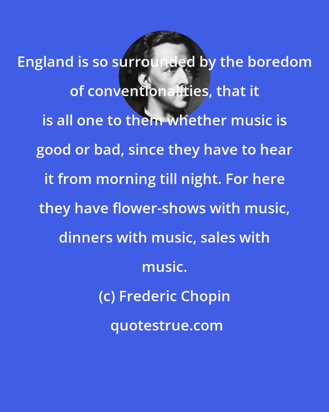 Frederic Chopin: England is so surrounded by the boredom of conventionalities, that it is all one to them whether music is good or bad, since they have to hear it from morning till night. For here they have flower-shows with music, dinners with music, sales with music.