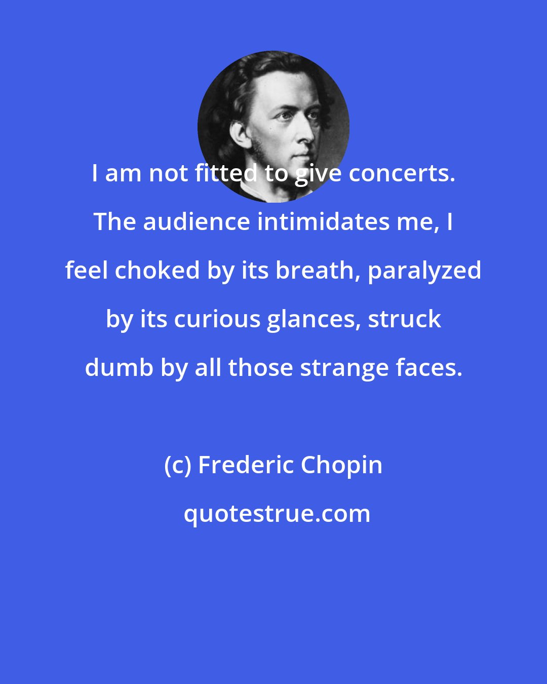 Frederic Chopin: I am not fitted to give concerts. The audience intimidates me, I feel choked by its breath, paralyzed by its curious glances, struck dumb by all those strange faces.