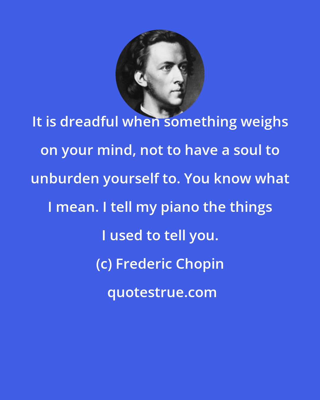 Frederic Chopin: It is dreadful when something weighs on your mind, not to have a soul to unburden yourself to. You know what I mean. I tell my piano the things I used to tell you.